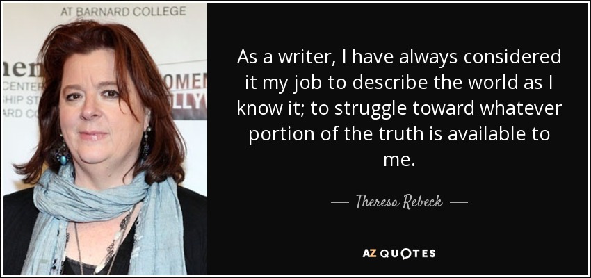 As a writer, I have always considered it my job to describe the world as I know it; to struggle toward whatever portion of the truth is available to me. - Theresa Rebeck
