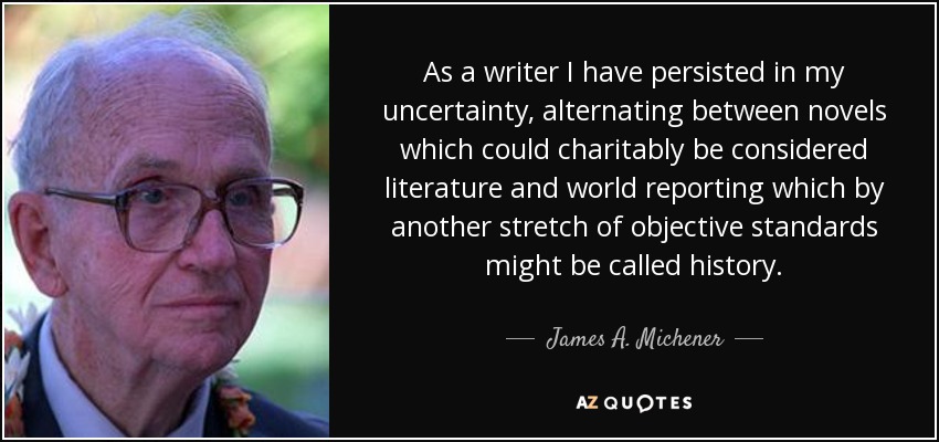As a writer I have persisted in my uncertainty, alternating between novels which could charitably be considered literature and world reporting which by another stretch of objective standards might be called history. - James A. Michener