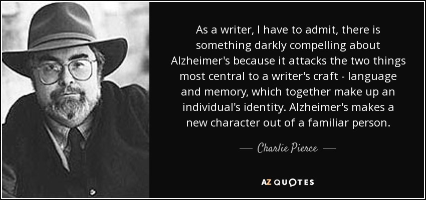 As a writer, I have to admit, there is something darkly compelling about Alzheimer's because it attacks the two things most central to a writer's craft - language and memory, which together make up an individual's identity. Alzheimer's makes a new character out of a familiar person. - Charlie Pierce