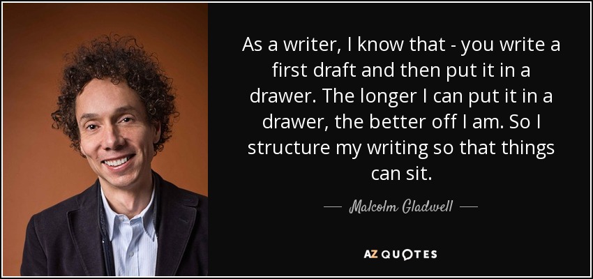 As a writer, I know that - you write a first draft and then put it in a drawer. The longer I can put it in a drawer, the better off I am. So I structure my writing so that things can sit. - Malcolm Gladwell