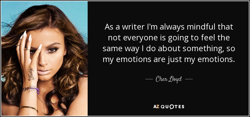 As a writer I'm always mindful that not everyone is going to feel the same way I do about something, so my emotions are just my emotions. - Cher Lloyd