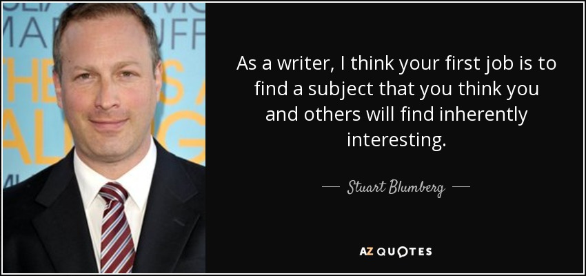 As a writer, I think your first job is to find a subject that you think you and others will find inherently interesting. - Stuart Blumberg