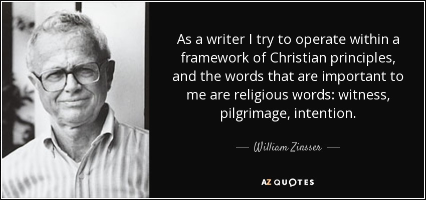 As a writer I try to operate within a framework of Christian principles, and the words that are important to me are religious words: witness, pilgrimage, intention. - William Zinsser