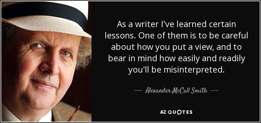 As a writer I've learned certain lessons. One of them is to be careful about how you put a view, and to bear in mind how easily and readily you'll be misinterpreted. - Alexander McCall Smith