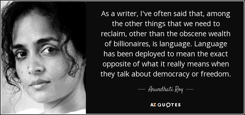 As a writer, I've often said that, among the other things that we need to reclaim, other than the obscene wealth of billionaires, is language. Language has been deployed to mean the exact opposite of what it really means when they talk about democracy or freedom. - Arundhati Roy