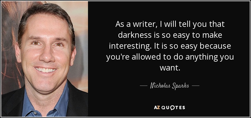 As a writer, I will tell you that darkness is so easy to make interesting. It is so easy because you're allowed to do anything you want. - Nicholas Sparks