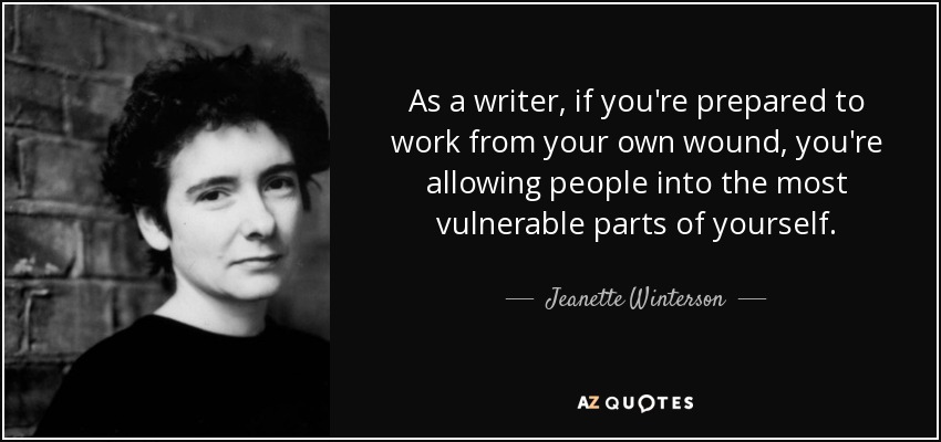 As a writer, if you're prepared to work from your own wound, you're allowing people into the most vulnerable parts of yourself. - Jeanette Winterson