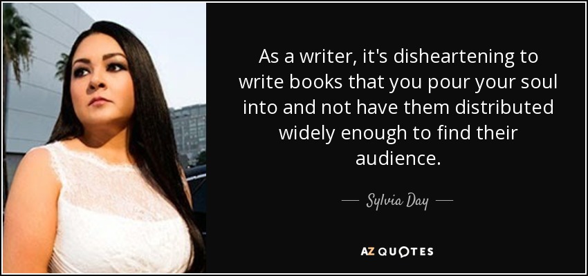 As a writer, it's disheartening to write books that you pour your soul into and not have them distributed widely enough to find their audience. - Sylvia Day