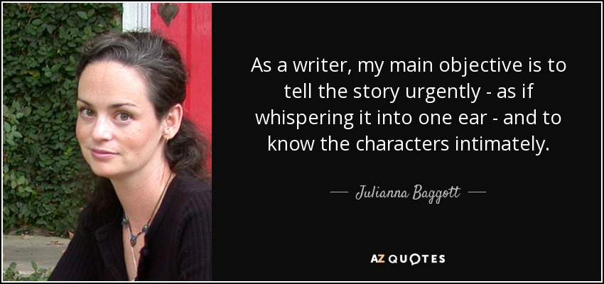As a writer, my main objective is to tell the story urgently - as if whispering it into one ear - and to know the characters intimately. - Julianna Baggott