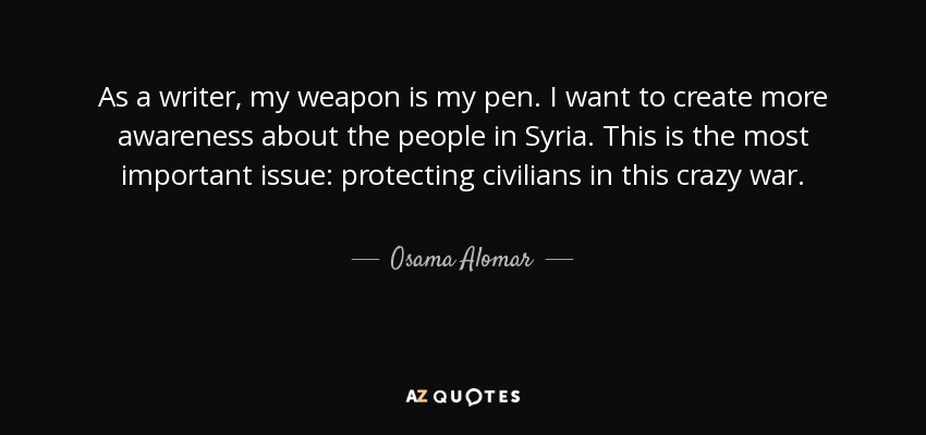 As a writer, my weapon is my pen. I want to create more awareness about the people in Syria. This is the most important issue: protecting civilians in this crazy war. - Osama Alomar