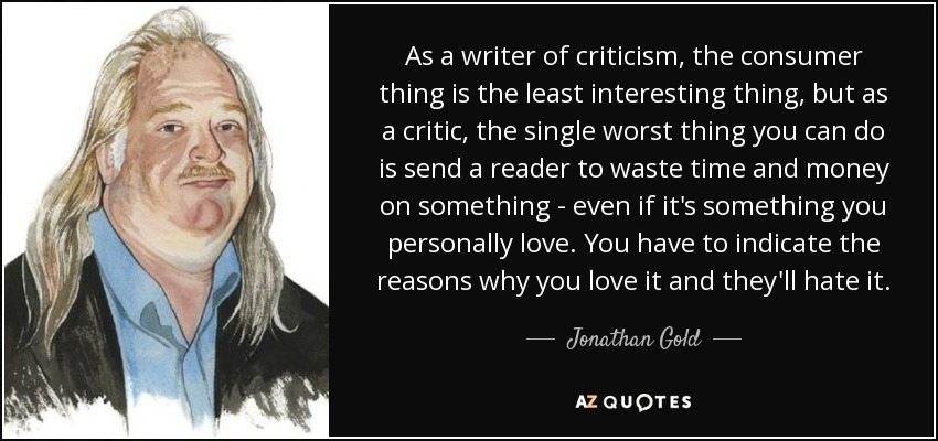 As a writer of criticism, the consumer thing is the least interesting thing, but as a critic, the single worst thing you can do is send a reader to waste time and money on something - even if it's something you personally love. You have to indicate the reasons why you love it and they'll hate it. - Jonathan Gold