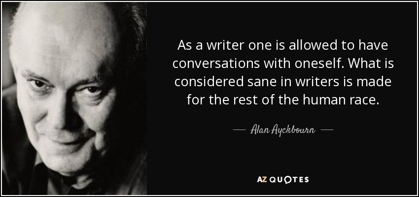 As a writer one is allowed to have conversations with oneself. What is considered sane in writers is made for the rest of the human race. - Alan Ayckbourn