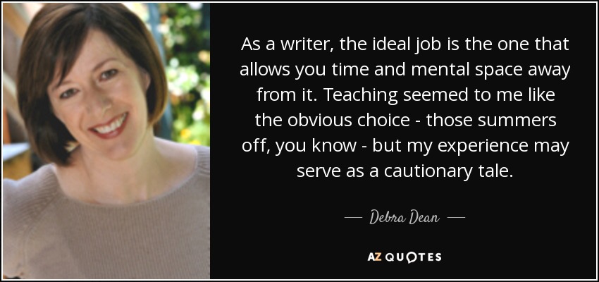 As a writer, the ideal job is the one that allows you time and mental space away from it. Teaching seemed to me like the obvious choice - those summers off, you know - but my experience may serve as a cautionary tale. - Debra Dean