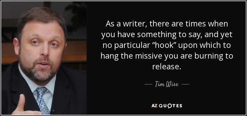 As a writer, there are times when you have something to say, and yet no particular “hook” upon which to hang the missive you are burning to release. - Tim Wise