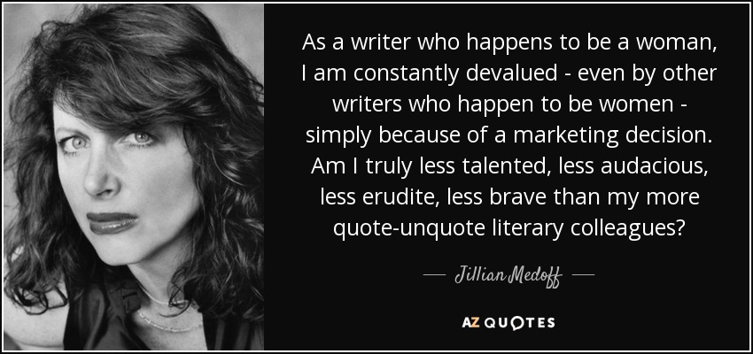As a writer who happens to be a woman, I am constantly devalued - even by other writers who happen to be women - simply because of a marketing decision. Am I truly less talented, less audacious, less erudite, less brave than my more quote-unquote literary colleagues? - Jillian Medoff
