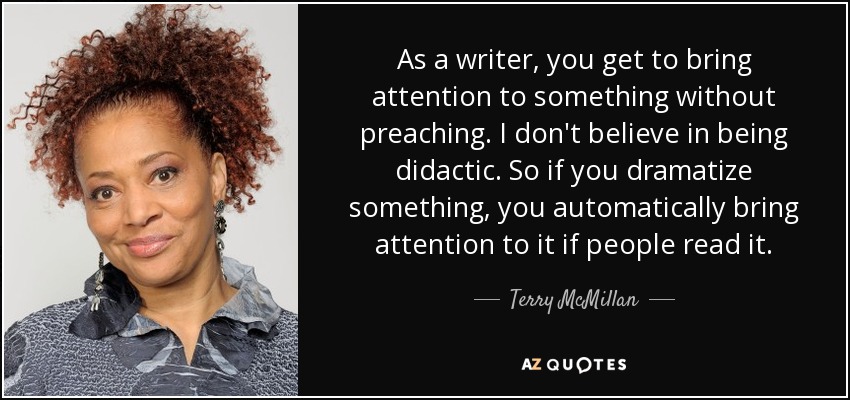 As a writer, you get to bring attention to something without preaching. I don't believe in being didactic. So if you dramatize something, you automatically bring attention to it if people read it. - Terry McMillan