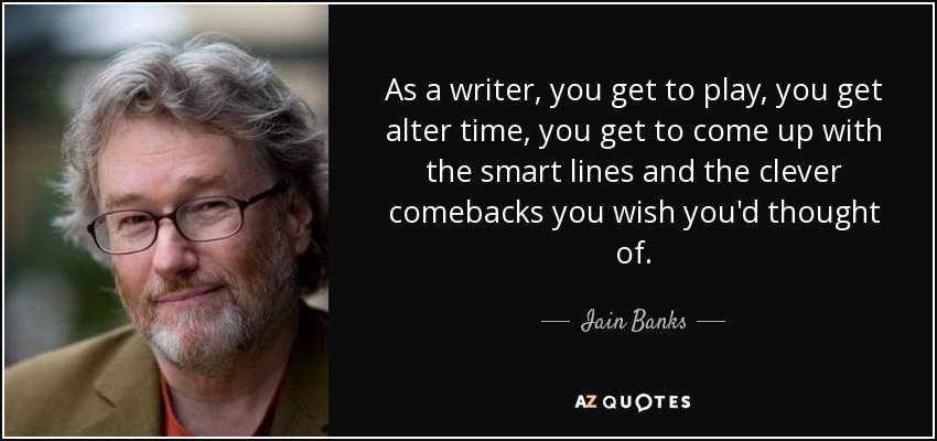 As a writer, you get to play, you get alter time, you get to come up with the smart lines and the clever comebacks you wish you'd thought of. - Iain Banks