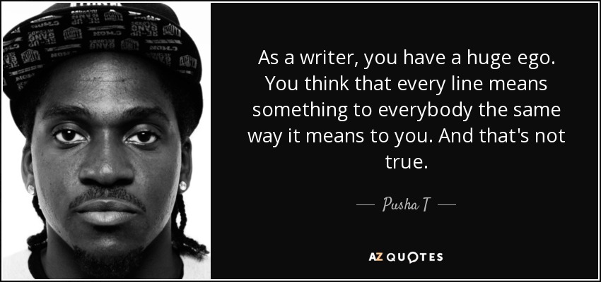 As a writer, you have a huge ego. You think that every line means something to everybody the same way it means to you. And that's not true. - Pusha T