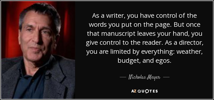 As a writer, you have control of the words you put on the page. But once that manuscript leaves your hand, you give control to the reader. As a director, you are limited by everything: weather, budget, and egos. - Nicholas Meyer