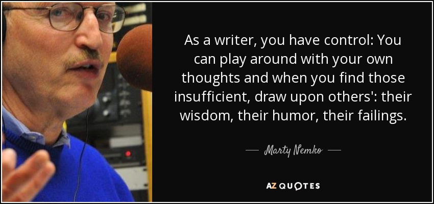 As a writer, you have control: You can play around with your own thoughts and when you find those insufficient, draw upon others': their wisdom, their humor, their failings. - Marty Nemko