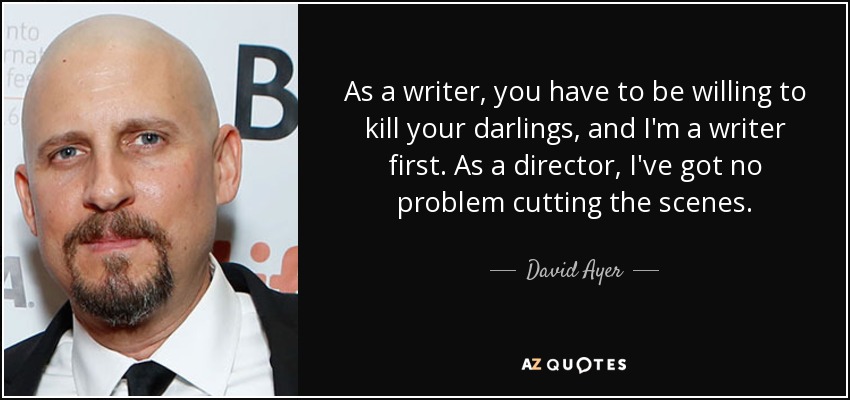 As a writer, you have to be willing to kill your darlings, and I'm a writer first. As a director, I've got no problem cutting the scenes. - David Ayer