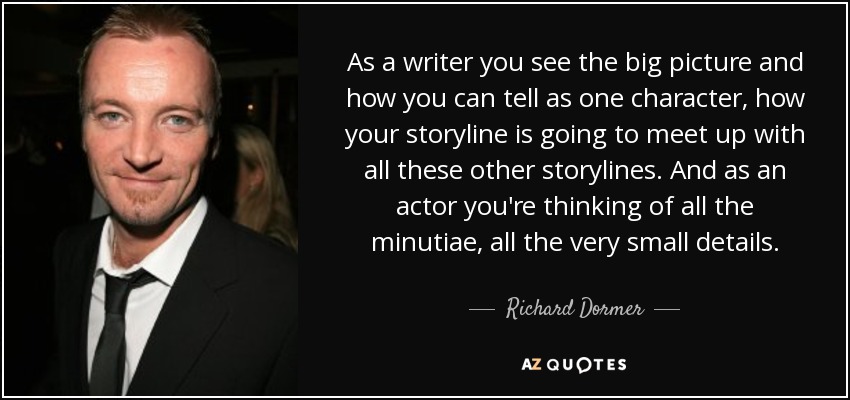 As a writer you see the big picture and how you can tell as one character, how your storyline is going to meet up with all these other storylines. And as an actor you're thinking of all the minutiae, all the very small details. - Richard Dormer