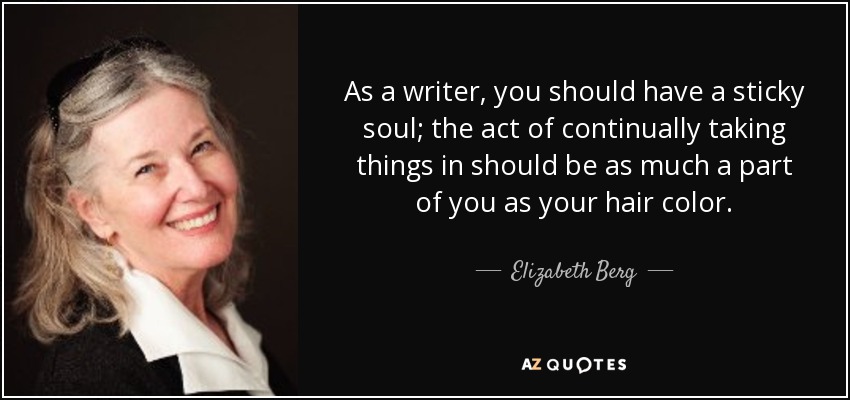 As a writer, you should have a sticky soul; the act of continually taking things in should be as much a part of you as your hair color. - Elizabeth Berg