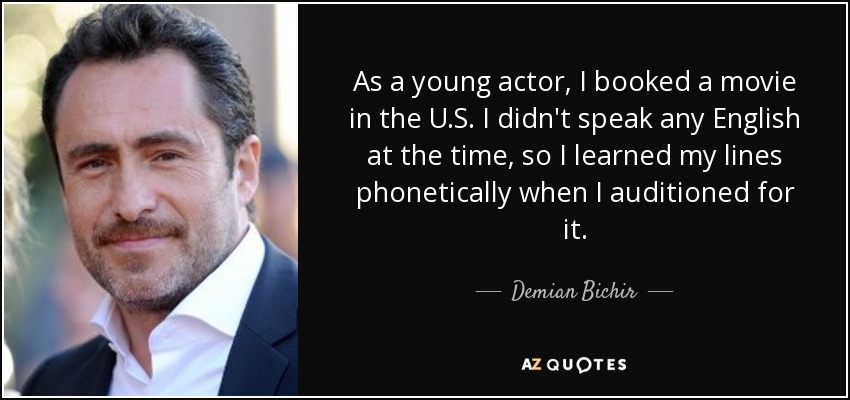 As a young actor, I booked a movie in the U.S. I didn't speak any English at the time, so I learned my lines phonetically when I auditioned for it. - Demian Bichir