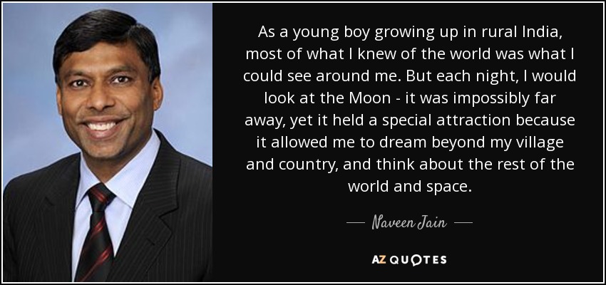 As a young boy growing up in rural India, most of what I knew of the world was what I could see around me. But each night, I would look at the Moon - it was impossibly far away, yet it held a special attraction because it allowed me to dream beyond my village and country, and think about the rest of the world and space. - Naveen Jain