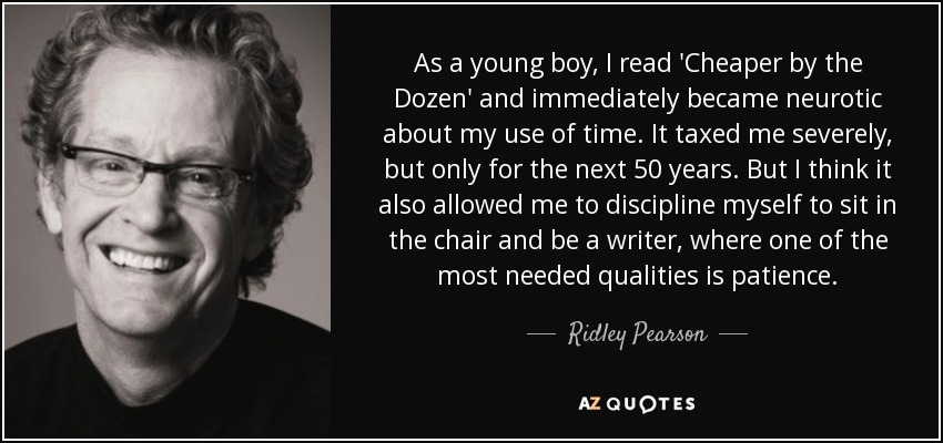 As a young boy, I read 'Cheaper by the Dozen' and immediately became neurotic about my use of time. It taxed me severely, but only for the next 50 years. But I think it also allowed me to discipline myself to sit in the chair and be a writer, where one of the most needed qualities is patience. - Ridley Pearson