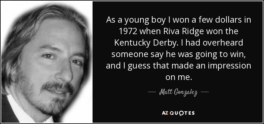 As a young boy I won a few dollars in 1972 when Riva Ridge won the Kentucky Derby. I had overheard someone say he was going to win, and I guess that made an impression on me. - Matt Gonzalez
