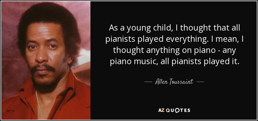 As a young child, I thought that all pianists played everything. I mean, I thought anything on piano - any piano music, all pianists played it. - Allen Toussaint