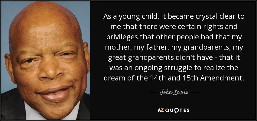 As a young child, it became crystal clear to me that there were certain rights and privileges that other people had that my mother, my father, my grandparents, my great grandparents didn't have - that it was an ongoing struggle to realize the dream of the 14th and 15th Amendment. - John Lewis