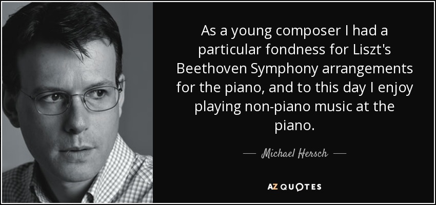 As a young composer I had a particular fondness for Liszt's Beethoven Symphony arrangements for the piano, and to this day I enjoy playing non-piano music at the piano. - Michael Hersch