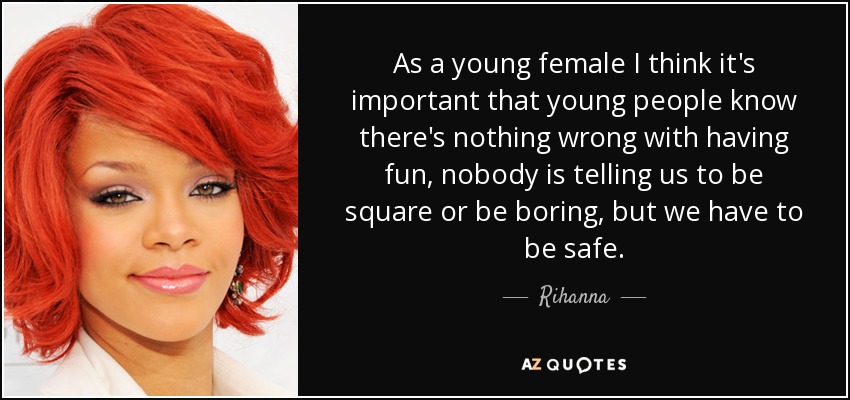 As a young female I think it's important that young people know there's nothing wrong with having fun, nobody is telling us to be square or be boring, but we have to be safe. - Rihanna