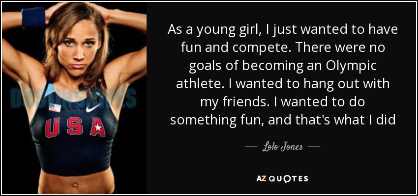 As a young girl, I just wanted to have fun and compete. There were no goals of becoming an Olympic athlete. I wanted to hang out with my friends. I wanted to do something fun, and that's what I did - Lolo Jones