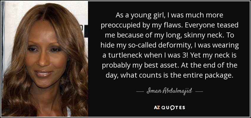 As a young girl, I was much more preoccupied by my flaws. Everyone teased me because of my long, skinny neck. To hide my so-called deformity, I was wearing a turtleneck when I was 3! Yet my neck is probably my best asset. At the end of the day, what counts is the entire package. - Iman Abdulmajid