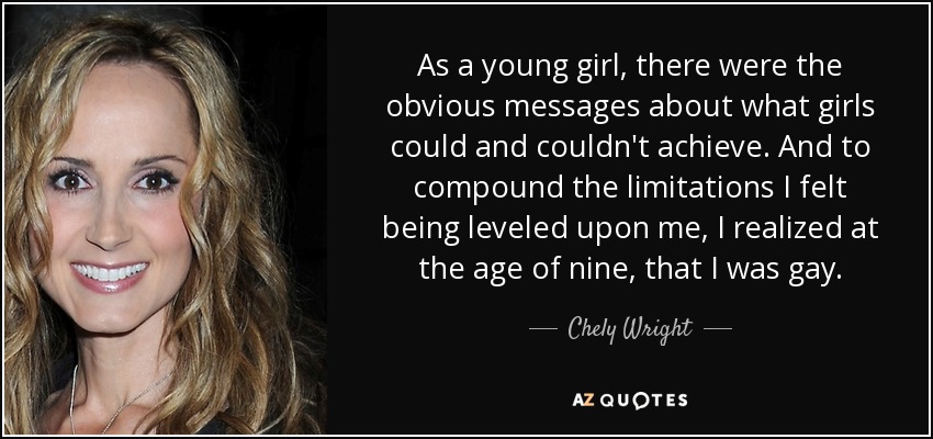 As a young girl, there were the obvious messages about what girls could and couldn't achieve. And to compound the limitations I felt being leveled upon me, I realized at the age of nine, that I was gay. - Chely Wright