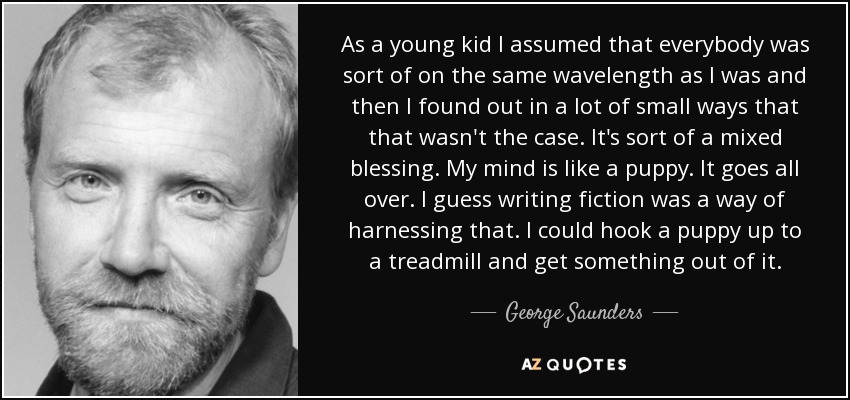 As a young kid I assumed that everybody was sort of on the same wavelength as I was and then I found out in a lot of small ways that that wasn't the case. It's sort of a mixed blessing. My mind is like a puppy. It goes all over. I guess writing fiction was a way of harnessing that. I could hook a puppy up to a treadmill and get something out of it. - George Saunders