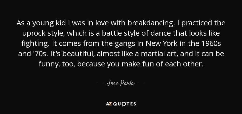 As a young kid I was in love with breakdancing. I practiced the uprock style, which is a battle style of dance that looks like fighting. It comes from the gangs in New York in the 1960s and '70s. It's beautiful, almost like a martial art, and it can be funny, too, because you make fun of each other. - Jose Parla