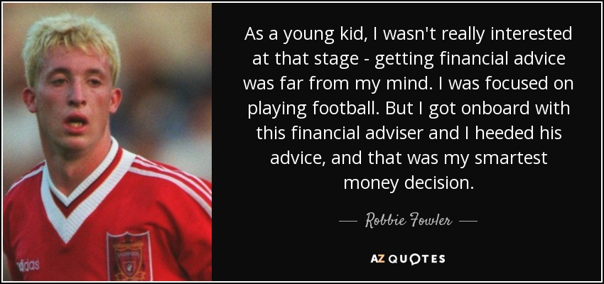 As a young kid, I wasn't really interested at that stage - getting financial advice was far from my mind. I was focused on playing football. But I got onboard with this financial adviser and I heeded his advice, and that was my smartest money decision. - Robbie Fowler