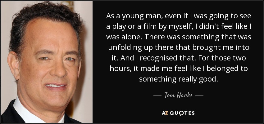 As a young man, even if I was going to see a play or a film by myself, I didn't feel like I was alone. There was something that was unfolding up there that brought me into it. And I recognised that. For those two hours, it made me feel like I belonged to something really good. - Tom Hanks