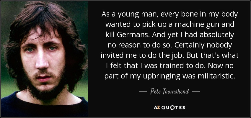 As a young man, every bone in my body wanted to pick up a machine gun and kill Germans. And yet I had absolutely no reason to do so. Certainly nobody invited me to do the job. But that's what I felt that I was trained to do. Now no part of my upbringing was militaristic. - Pete Townshend