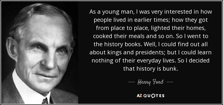 As a young man, I was very interested in how people lived in earlier times; how they got from place to place, lighted their homes, cooked their meals and so on. So I went to the history books. Well, I could find out all about kings and presidents; but I could learn nothing of their everyday lives. So I decided that history is bunk. - Henry Ford