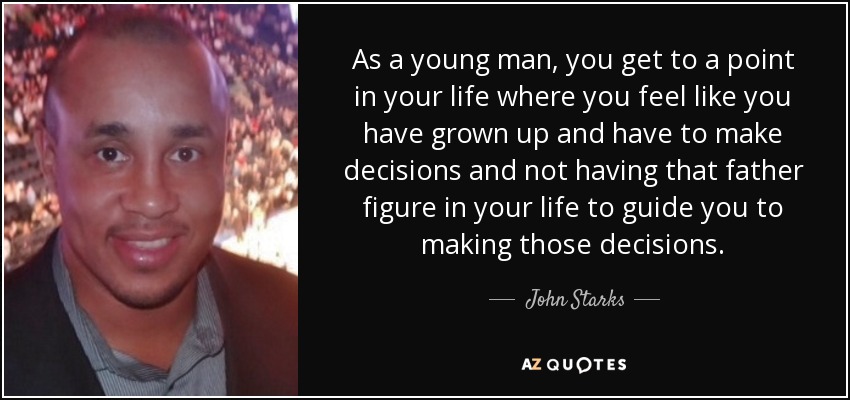 As a young man, you get to a point in your life where you feel like you have grown up and have to make decisions and not having that father figure in your life to guide you to making those decisions. - John Starks