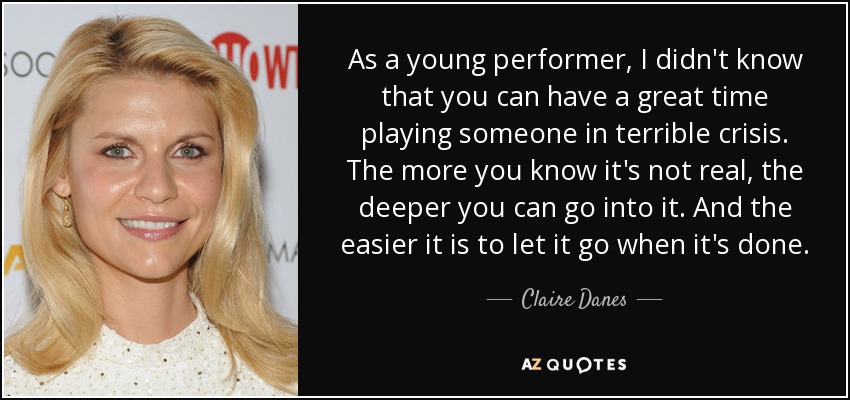 As a young performer, I didn't know that you can have a great time playing someone in terrible crisis. The more you know it's not real, the deeper you can go into it. And the easier it is to let it go when it's done. - Claire Danes