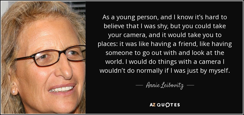As a young person, and I know it’s hard to believe that I was shy, but you could take your camera, and it would take you to places: it was like having a friend, like having someone to go out with and look at the world. I would do things with a camera I wouldn’t do normally if I was just by myself. - Annie Leibovitz