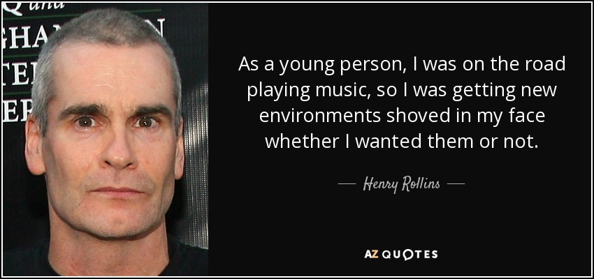 As a young person, I was on the road playing music, so I was getting new environments shoved in my face whether I wanted them or not. - Henry Rollins
