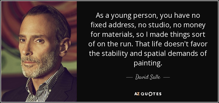As a young person, you have no fixed address, no studio, no money for materials, so I made things sort of on the run. That life doesn't favor the stability and spatial demands of painting. - David Salle