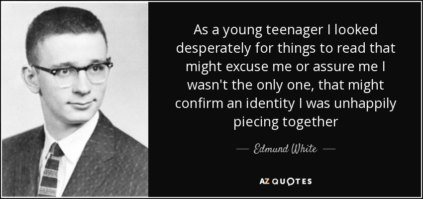 As a young teenager I looked desperately for things to read that might excuse me or assure me I wasn't the only one, that might confirm an identity I was unhappily piecing together - Edmund White